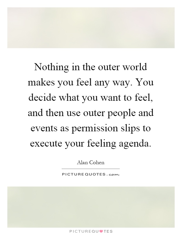 Nothing in the outer world makes you feel any way. You decide what you want to feel, and then use outer people and events as permission slips to execute your feeling agenda Picture Quote #1