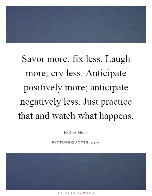 Savor more; fix less. Laugh more; cry less. Anticipate positively more; anticipate negatively less. Just practice that and watch what happens Picture Quote #1