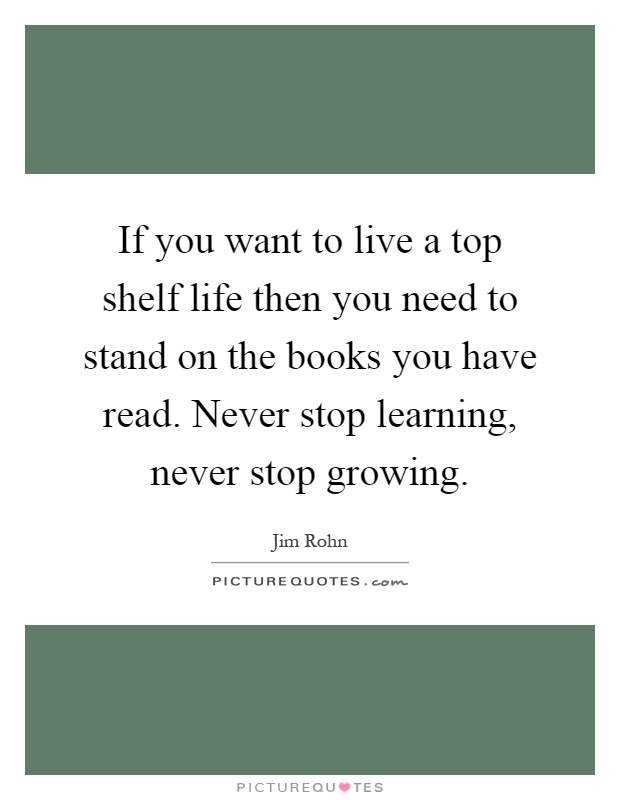 If you want to live a top shelf life then you need to stand on the books you have read. Never stop learning, never stop growing Picture Quote #1