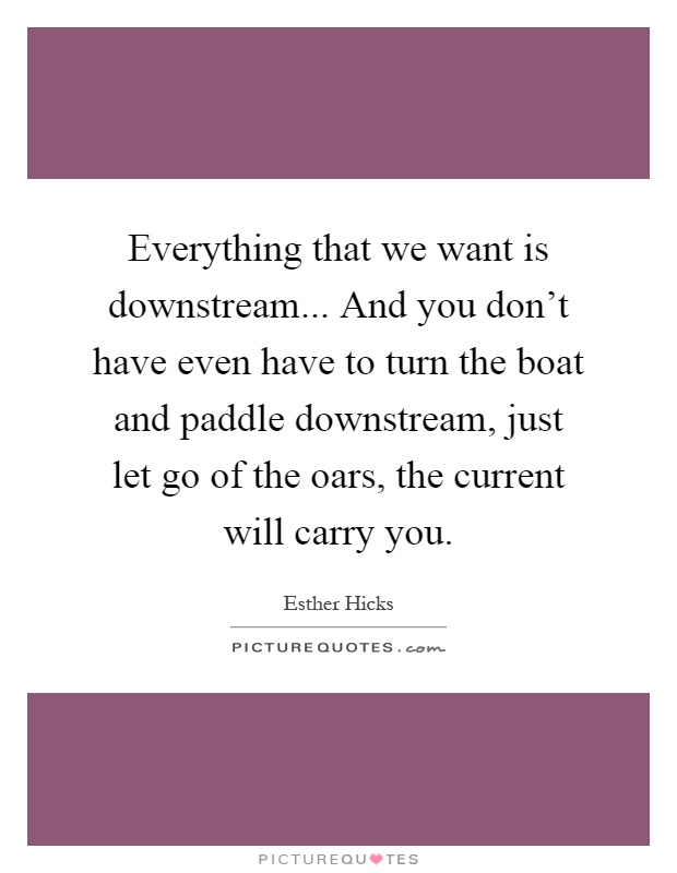 Everything that we want is downstream... And you don’t have even have to turn the boat and paddle downstream, just let go of the oars, the current will carry you Picture Quote #1