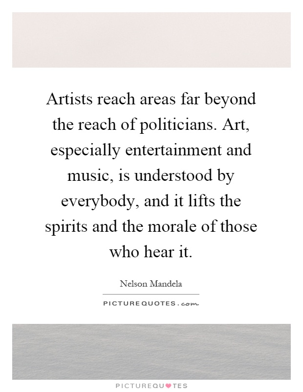 Artists reach areas far beyond the reach of politicians. Art, especially entertainment and music, is understood by everybody, and it lifts the spirits and the morale of those who hear it Picture Quote #1
