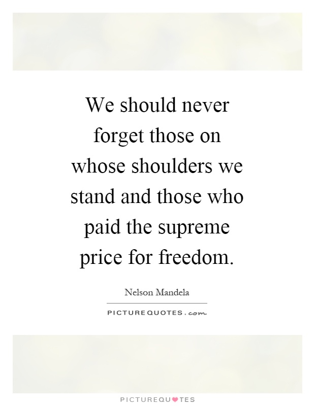 We should never forget those on whose shoulders we stand and those who paid the supreme price for freedom Picture Quote #1