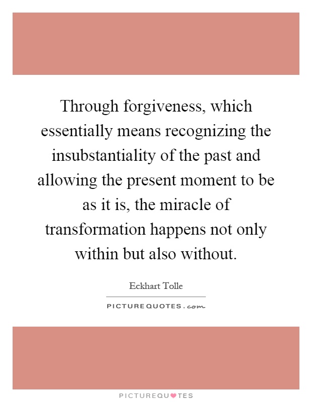 Through forgiveness, which essentially means recognizing the insubstantiality of the past and allowing the present moment to be as it is, the miracle of transformation happens not only within but also without Picture Quote #1