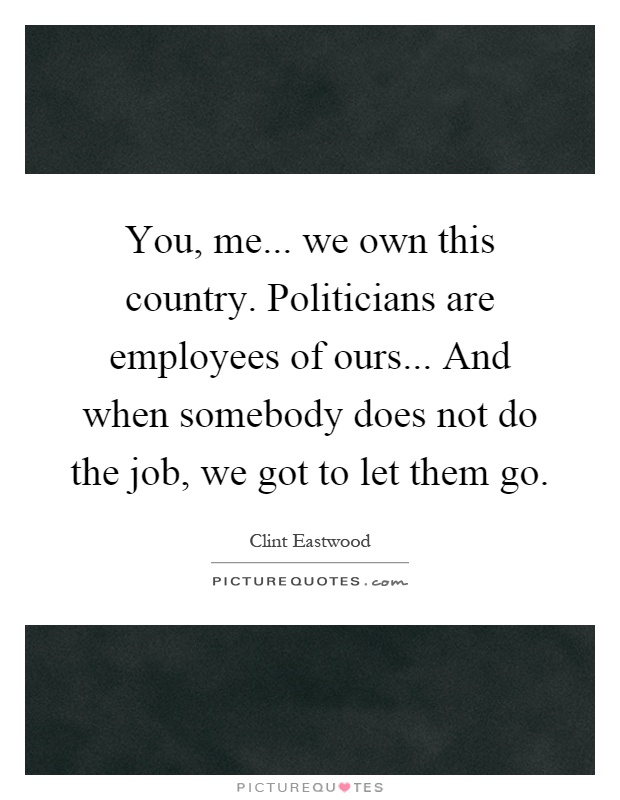 You, me... we own this country. Politicians are employees of ours... And when somebody does not do the job, we got to let them go Picture Quote #1