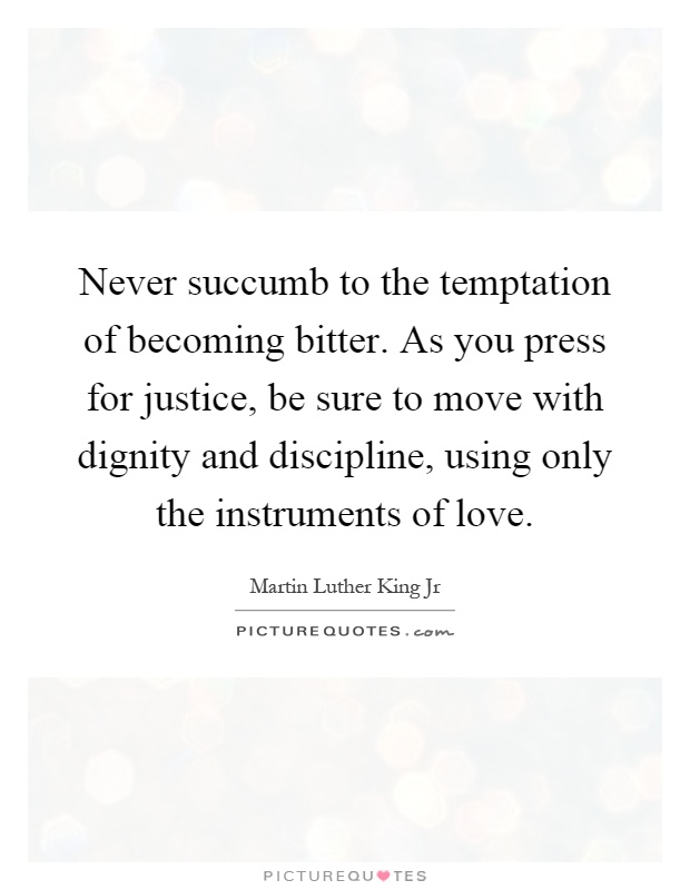 Never succumb to the temptation of becoming bitter. As you press for justice, be sure to move with dignity and discipline, using only the instruments of love Picture Quote #1