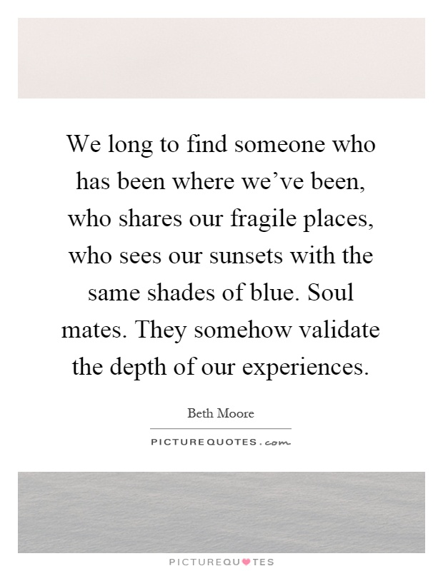 We long to find someone who has been where we’ve been, who shares our fragile places, who sees our sunsets with the same shades of blue. Soul mates. They somehow validate the depth of our experiences Picture Quote #1