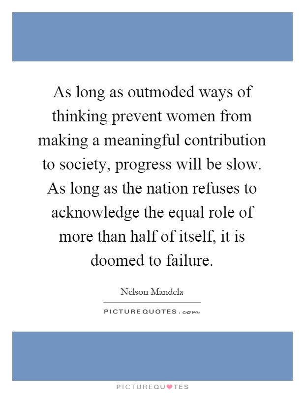 As long as outmoded ways of thinking prevent women from making a meaningful contribution to society, progress will be slow. As long as the nation refuses to acknowledge the equal role of more than half of itself, it is doomed to failure Picture Quote #1