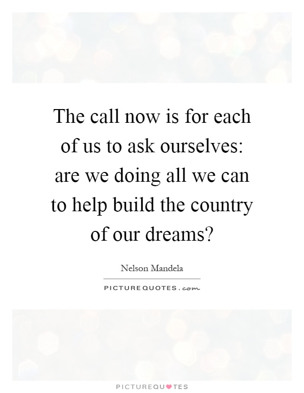 The call now is for each of us to ask ourselves: are we doing all we can to help build the country of our dreams? Picture Quote #1