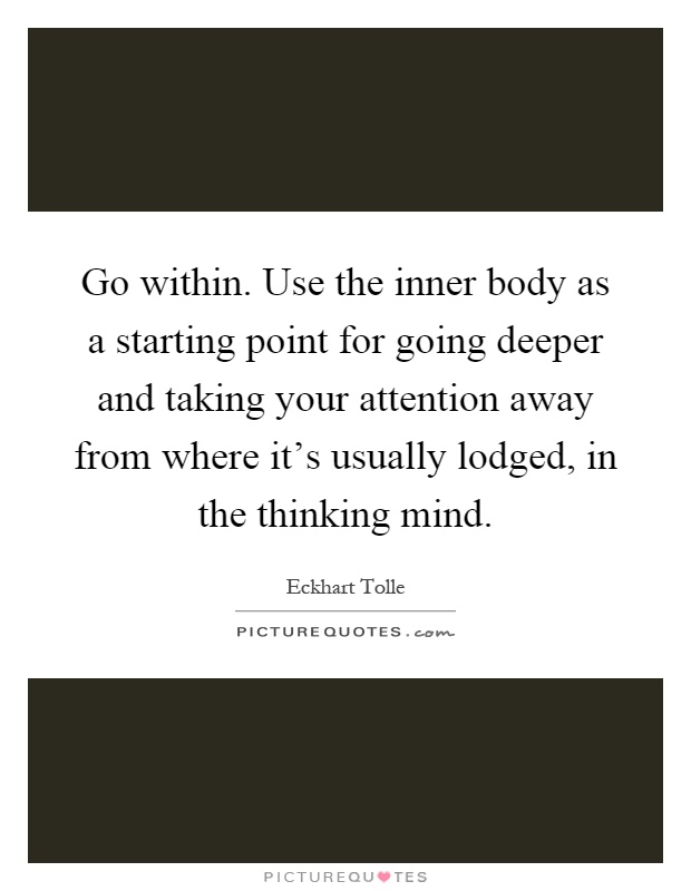 Go within. Use the inner body as a starting point for going deeper and taking your attention away from where it’s usually lodged, in the thinking mind Picture Quote #1