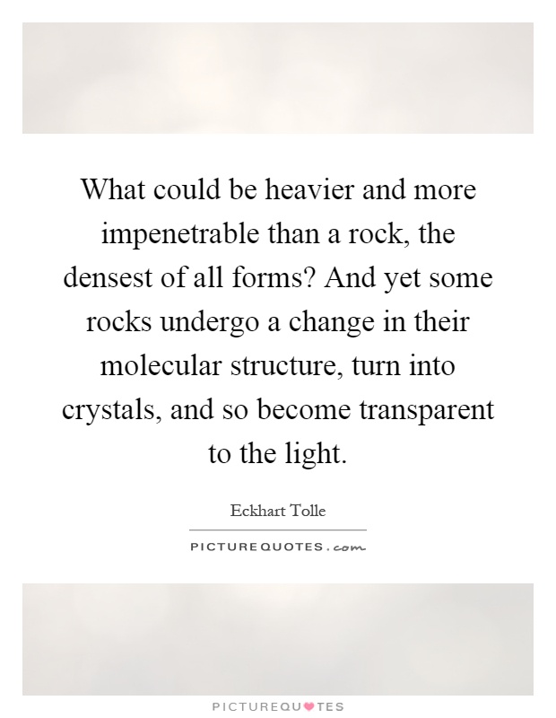 What could be heavier and more impenetrable than a rock, the densest of all forms? And yet some rocks undergo a change in their molecular structure, turn into crystals, and so become transparent to the light Picture Quote #1