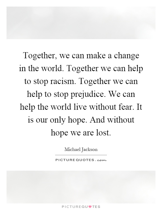 Together, we can make a change in the world. Together we can help to stop racism. Together we can help to stop prejudice. We can help the world live without fear. It is our only hope. And without hope we are lost Picture Quote #1