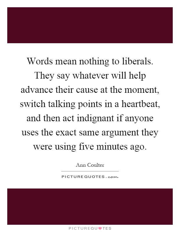 Words mean nothing to liberals. They say whatever will help advance their cause at the moment, switch talking points in a heartbeat, and then act indignant if anyone uses the exact same argument they were using five minutes ago Picture Quote #1