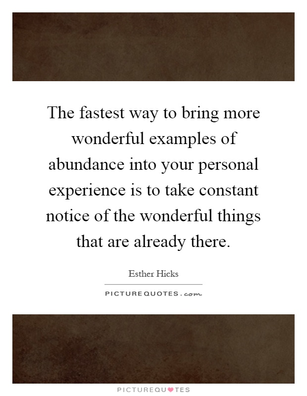 The fastest way to bring more wonderful examples of abundance into your personal experience is to take constant notice of the wonderful things that are already there Picture Quote #1