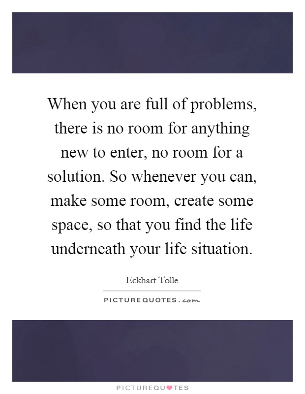 When you are full of problems, there is no room for anything new to enter, no room for a solution. So whenever you can, make some room, create some space, so that you find the life underneath your life situation Picture Quote #1