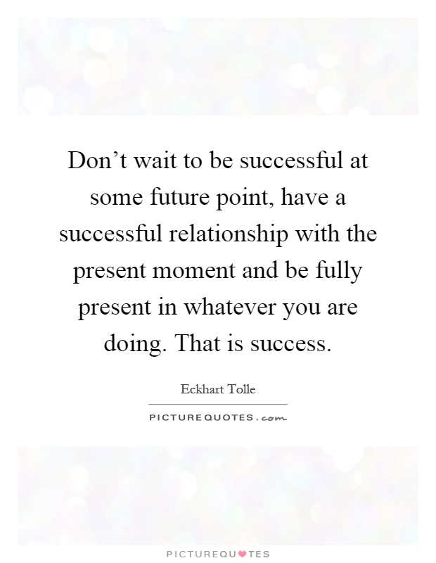 Don’t wait to be successful at some future point, have a successful relationship with the present moment and be fully present in whatever you are doing. That is success Picture Quote #1