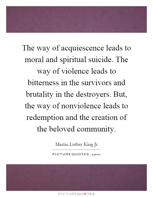 The way of acquiescence leads to moral and spiritual suicide. The way of violence leads to bitterness in the survivors and brutality in the destroyers. But, the way of nonviolence leads to redemption and the creation of the beloved community Picture Quote #1