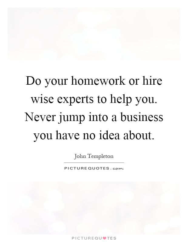 Do your homework or hire wise experts to help you. Never jump into a business you have no idea about Picture Quote #1