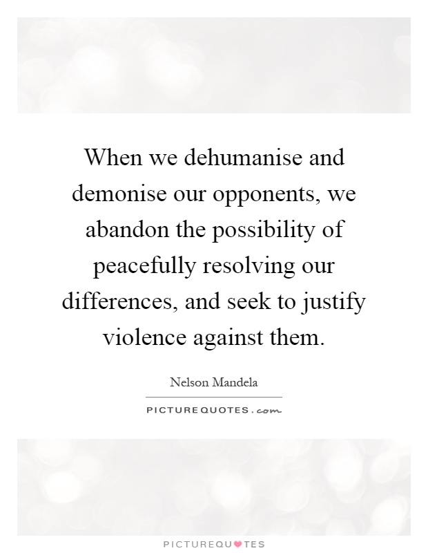When we dehumanise and demonise our opponents, we abandon the possibility of peacefully resolving our differences, and seek to justify violence against them Picture Quote #1