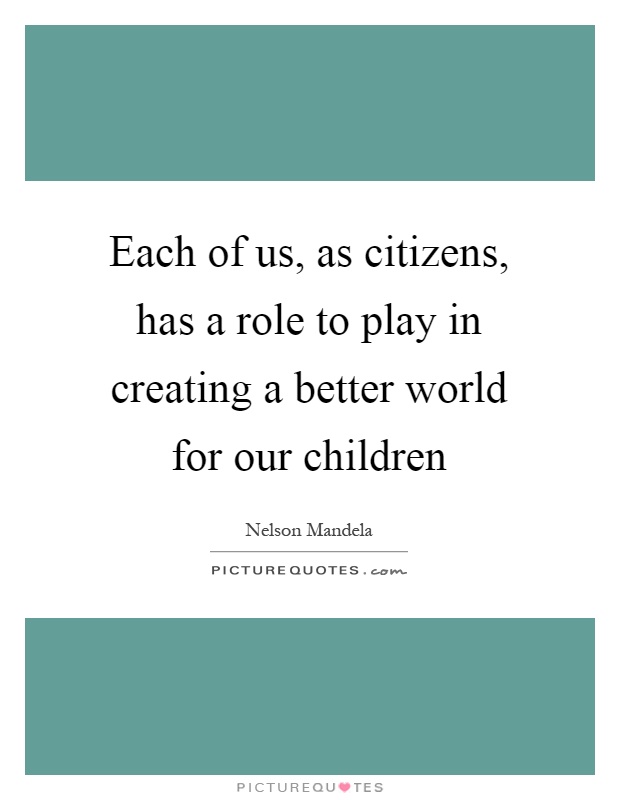 Each of us, as citizens, has a role to play in creating a better world for our children Picture Quote #1