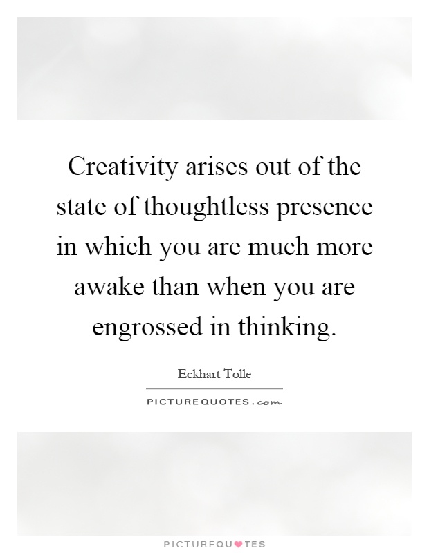 Creativity arises out of the state of thoughtless presence in which you are much more awake than when you are engrossed in thinking Picture Quote #1