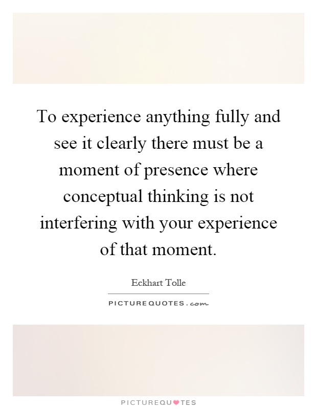 To experience anything fully and see it clearly there must be a moment of presence where conceptual thinking is not interfering with your experience of that moment Picture Quote #1