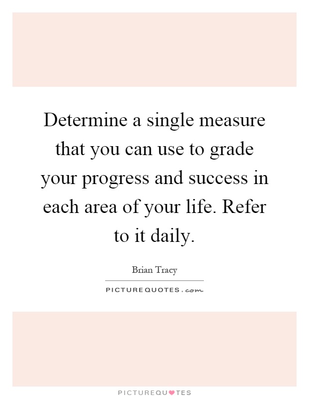 Determine a single measure that you can use to grade your progress and success in each area of your life. Refer to it daily Picture Quote #1