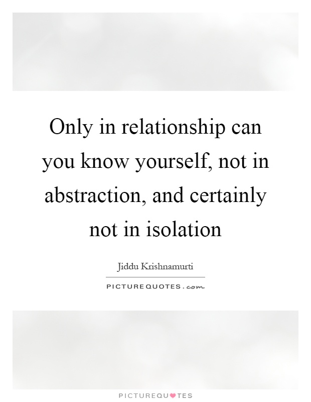 Only in relationship can you know yourself, not in abstraction, and certainly not in isolation Picture Quote #1