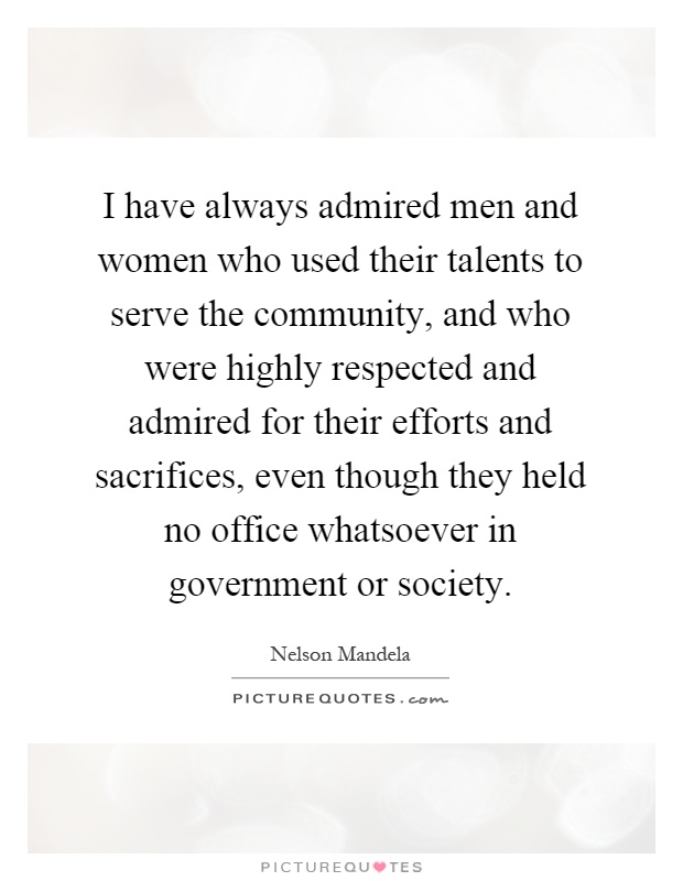 I have always admired men and women who used their talents to serve the community, and who were highly respected and admired for their efforts and sacrifices, even though they held no office whatsoever in government or society Picture Quote #1
