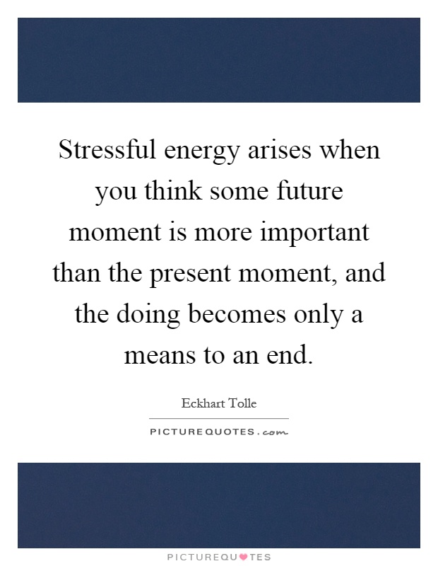 Stressful energy arises when you think some future moment is more important than the present moment, and the doing becomes only a means to an end Picture Quote #1