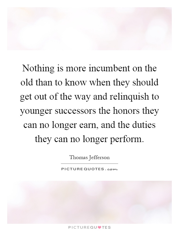 Nothing is more incumbent on the old than to know when they should get out of the way and relinquish to younger successors the honors they can no longer earn, and the duties they can no longer perform Picture Quote #1