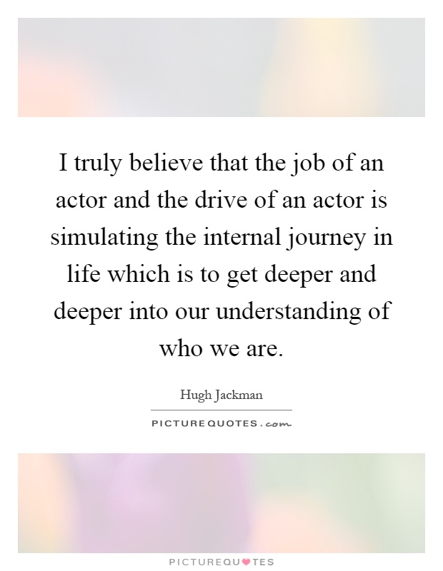 I truly believe that the job of an actor and the drive of an actor is simulating the internal journey in life which is to get deeper and deeper into our understanding of who we are Picture Quote #1