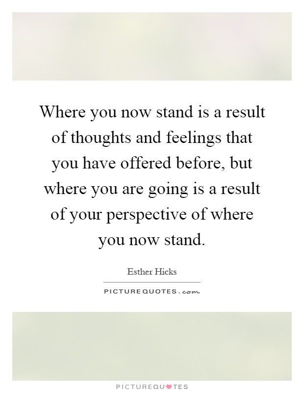 Where you now stand is a result of thoughts and feelings that you have offered before, but where you are going is a result of your perspective of where you now stand Picture Quote #1