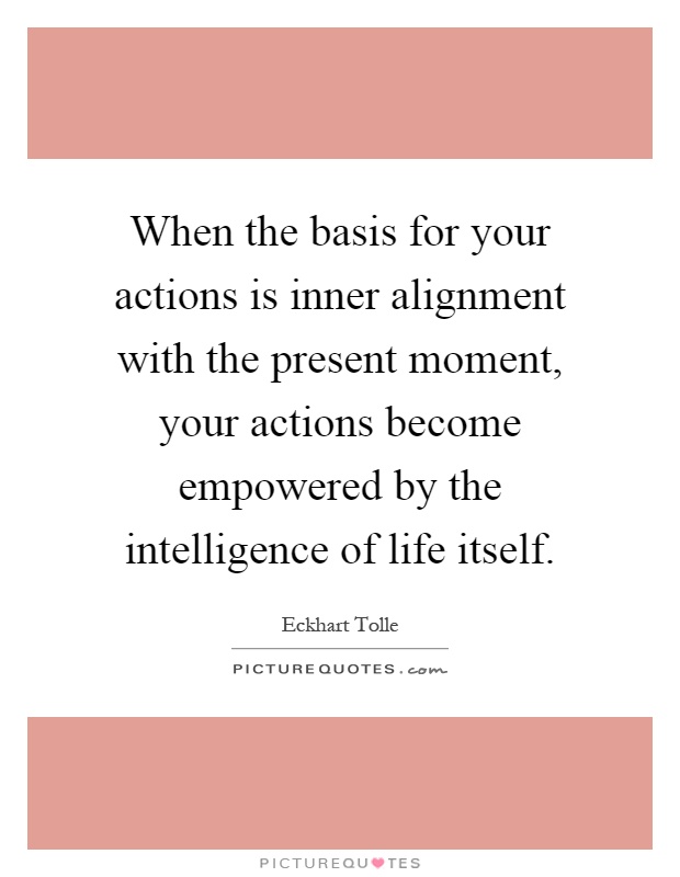 When the basis for your actions is inner alignment with the present moment, your actions become empowered by the intelligence of life itself Picture Quote #1