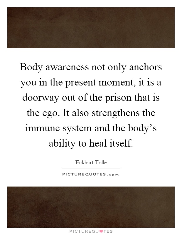Body awareness not only anchors you in the present moment, it is a doorway out of the prison that is the ego. It also strengthens the immune system and the body’s ability to heal itself Picture Quote #1