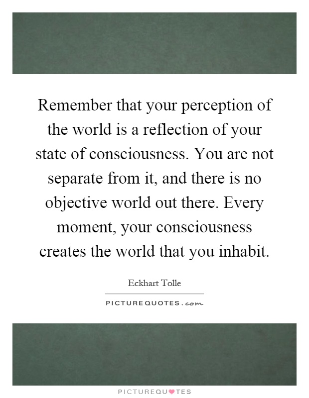 Remember that your perception of the world is a reflection of your state of consciousness. You are not separate from it, and there is no objective world out there. Every moment, your consciousness creates the world that you inhabit Picture Quote #1
