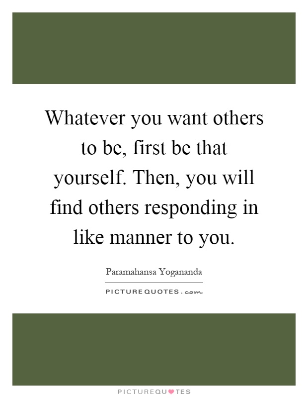 Whatever you want others to be, first be that yourself. Then, you will find others responding in like manner to you Picture Quote #1
