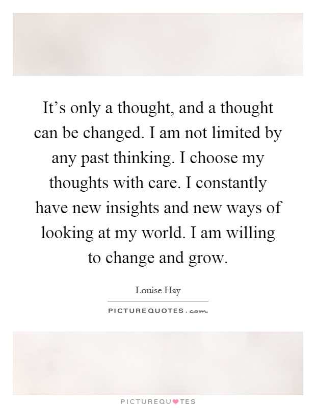It’s only a thought, and a thought can be changed. I am not limited by any past thinking. I choose my thoughts with care. I constantly have new insights and new ways of looking at my world. I am willing to change and grow Picture Quote #1