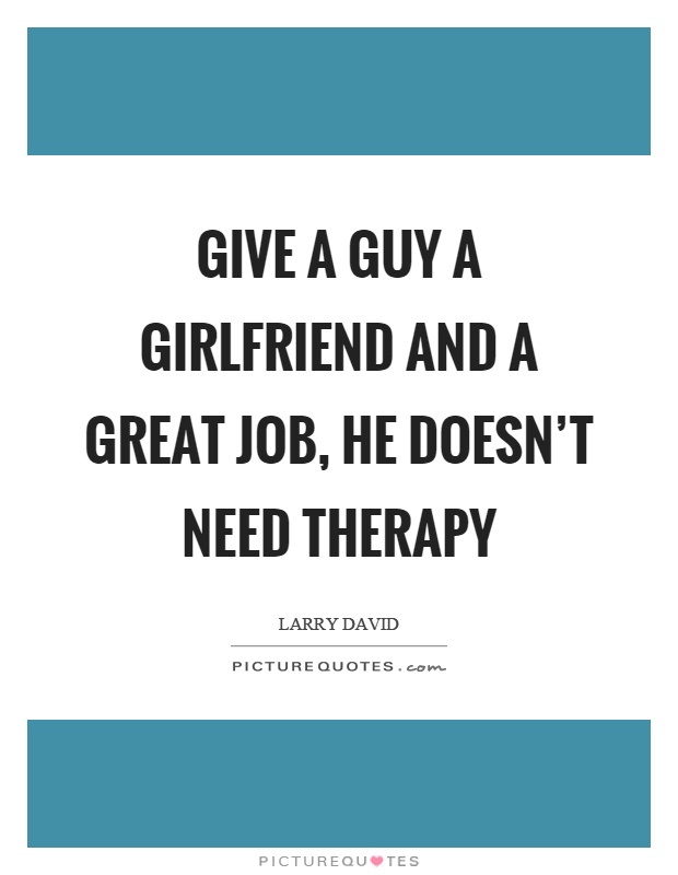 Give a guy a girlfriend and a great job, he doesn’t need therapy Picture Quote #1