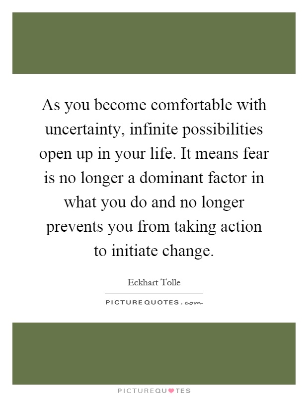 As you become comfortable with uncertainty, infinite possibilities open up in your life. It means fear is no longer a dominant factor in what you do and no longer prevents you from taking action to initiate change Picture Quote #1