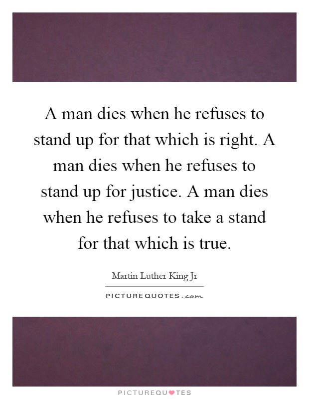 A man dies when he refuses to stand up for that which is right. A man dies when he refuses to stand up for justice. A man dies when he refuses to take a stand for that which is true Picture Quote #1