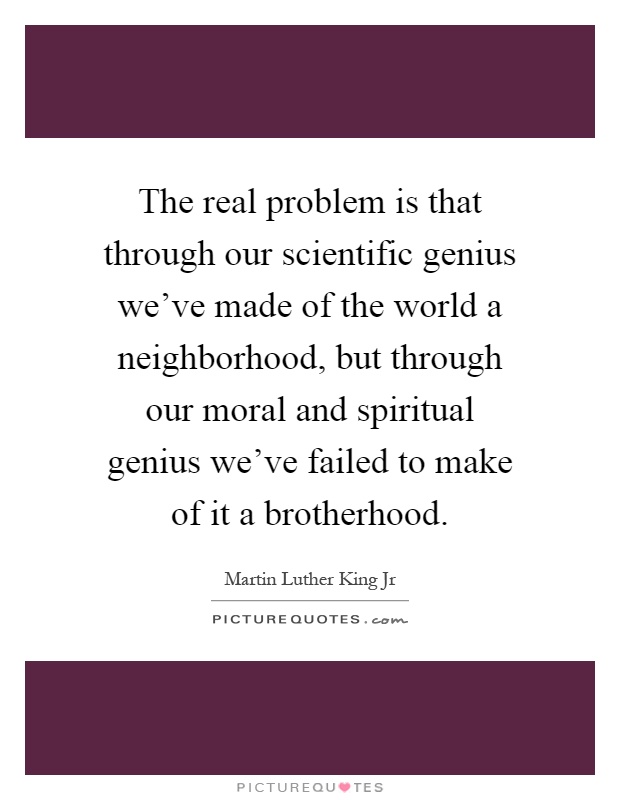 The real problem is that through our scientific genius we’ve made of the world a neighborhood, but through our moral and spiritual genius we’ve failed to make of it a brotherhood Picture Quote #1