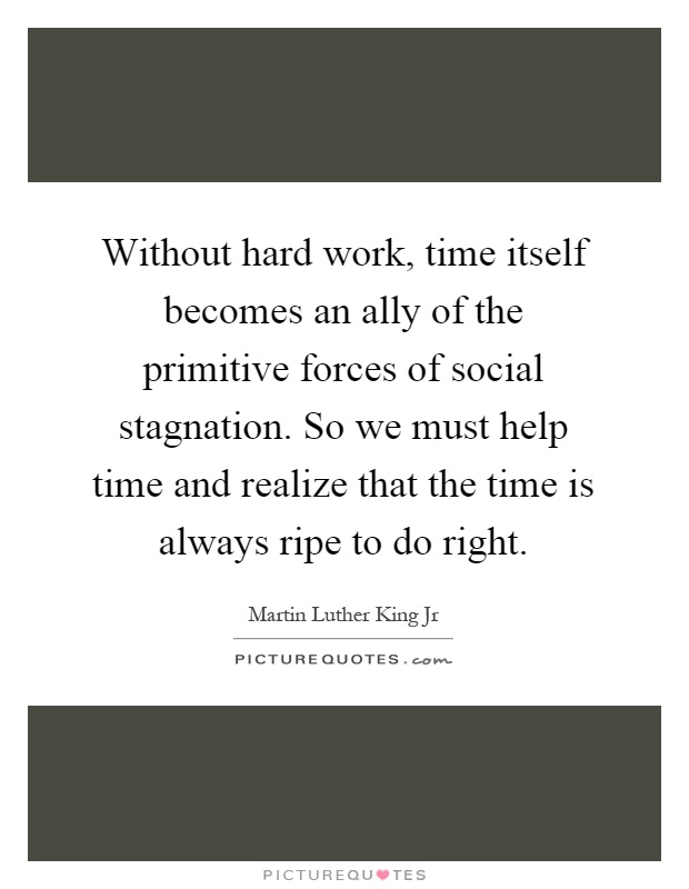 Without hard work, time itself becomes an ally of the primitive forces of social stagnation. So we must help time and realize that the time is always ripe to do right Picture Quote #1