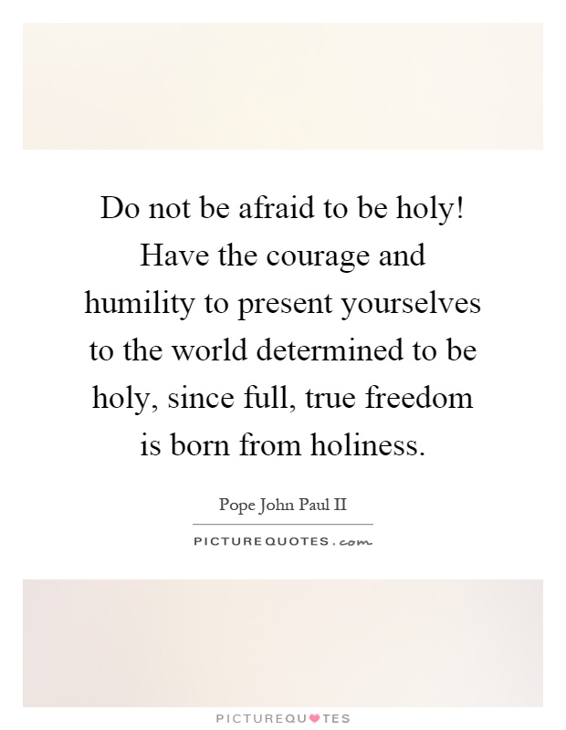 Do not be afraid to be holy! Have the courage and humility to present yourselves to the world determined to be holy, since full, true freedom is born from holiness Picture Quote #1