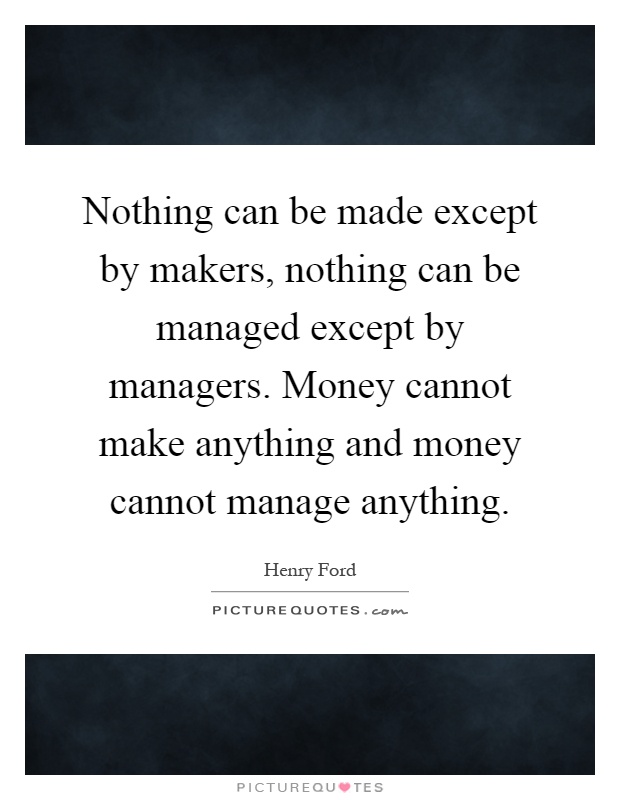 Nothing can be made except by makers, nothing can be managed except by managers. Money cannot make anything and money cannot manage anything Picture Quote #1
