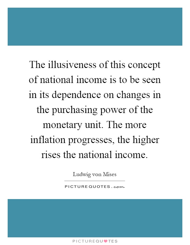 The illusiveness of this concept of national income is to be seen in its dependence on changes in the purchasing power of the monetary unit. The more inflation progresses, the higher rises the national income Picture Quote #1