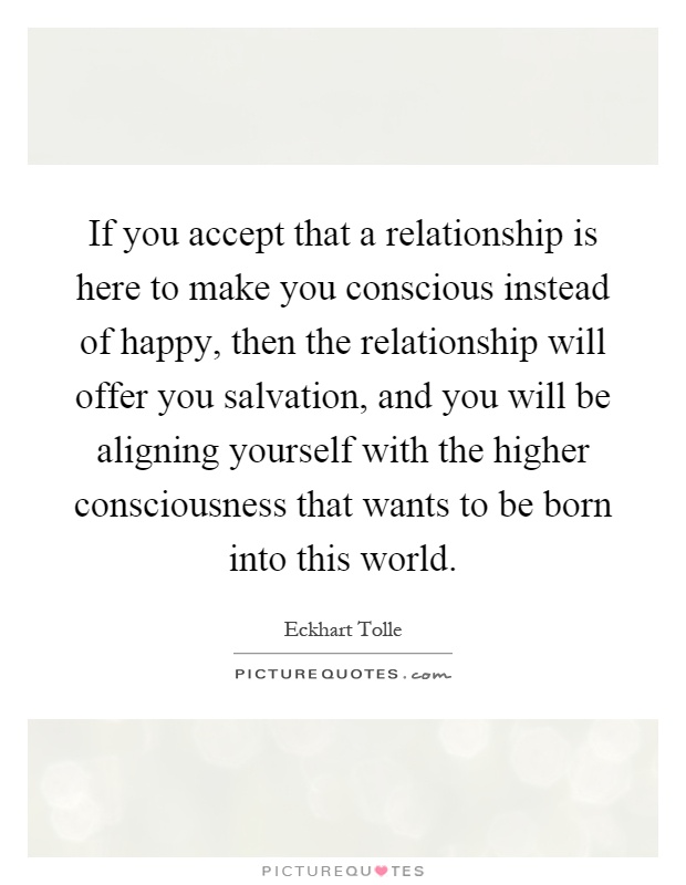 If you accept that a relationship is here to make you conscious instead of happy, then the relationship will offer you salvation, and you will be aligning yourself with the higher consciousness that wants to be born into this world Picture Quote #1