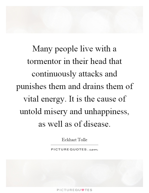 Many people live with a tormentor in their head that continuously attacks and punishes them and drains them of vital energy. It is the cause of untold misery and unhappiness, as well as of disease Picture Quote #1