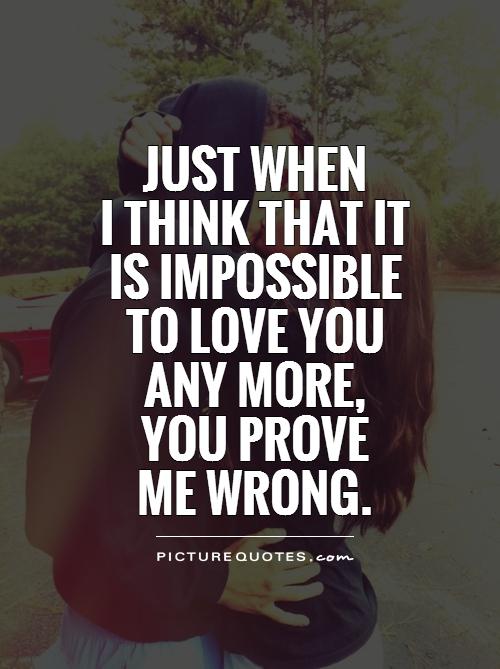 Just when  I think that it  is impossible to love you  any more,  you prove  me wrong Picture Quote #1