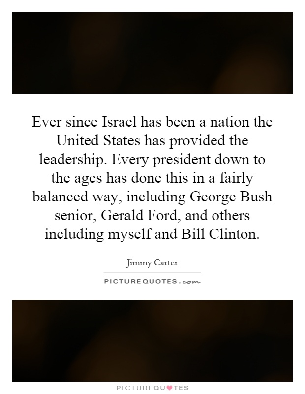 Ever since Israel has been a nation the United States has provided the leadership. Every president down to the ages has done this in a fairly balanced way, including George Bush senior, Gerald Ford, and others including myself and Bill Clinton Picture Quote #1