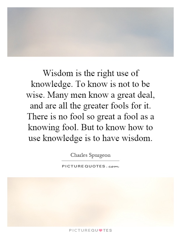 Wisdom is the right use of knowledge. To know is not to be wise. Many men know a great deal, and are all the greater fools for it. There is no fool so great a fool as a knowing fool. But to know how to use knowledge is to have wisdom Picture Quote #1